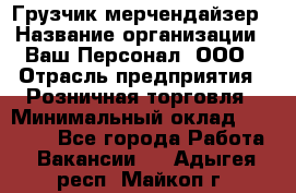 Грузчик-мерчендайзер › Название организации ­ Ваш Персонал, ООО › Отрасль предприятия ­ Розничная торговля › Минимальный оклад ­ 12 000 - Все города Работа » Вакансии   . Адыгея респ.,Майкоп г.